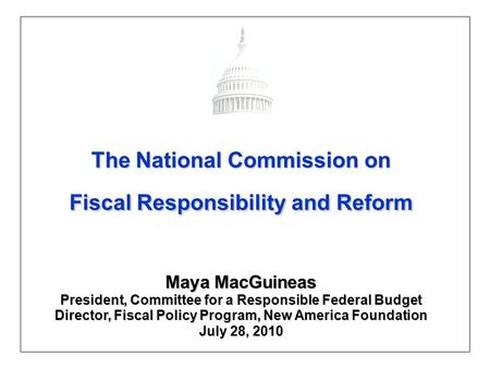 The National Commission on Fiscal Responsibility and Reform Maya MacGuineas President, Committee for a Responsible Federal Budget Director, Fiscal Policy.