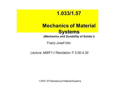 1.033/1.57 Mechanics of Material Systems (Mechanics and Durability of Solids I) Franz-Josef Ulm Lecture: MWF1 // Recitation: F 3:00-4:30 1.033/1.57 Mechanics.