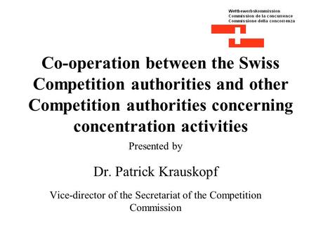 Co-operation between the Swiss Competition authorities and other Competition authorities concerning concentration activities Presented by Dr. Patrick Krauskopf.