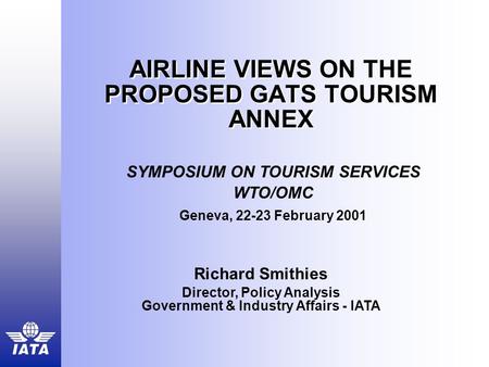 AIRLINE VIEWS ON THE PROPOSED GATS TOURISM ANNEX Richard Smithies Director, Policy Analysis Government & Industry Affairs - IATA SYMPOSIUM ON TOURISM SERVICES.