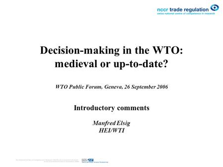 Decision-making in the WTO: medieval or up-to-date? WTO Public Forum, Geneva, 26 September 2006 Introductory comments Manfred Elsig HEI/WTI.