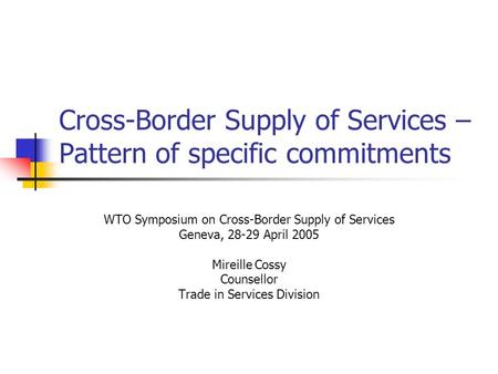 Cross-Border Supply of Services – Pattern of specific commitments WTO Symposium on Cross-Border Supply of Services Geneva, 28-29 April 2005 Mireille Cossy.