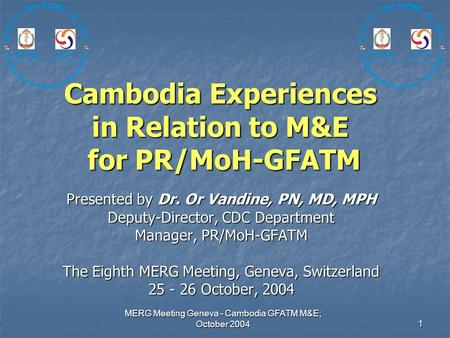 MERG Meeting Geneva - Cambodia GFATM M&E; October 2004 1 Cambodia Experiences in Relation to M&E for PR/MoH-GFATM Presented by Dr. Or Vandine, PN, MD,