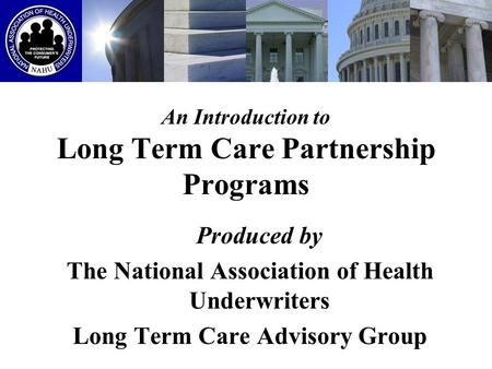 An Introduction to Long Term Care Partnership Programs Produced by The National Association of Health Underwriters Long Term Care Advisory Group.