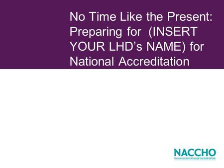 No Time Like the Present: Preparing for (INSERT YOUR LHDs NAME) for National Accreditation.