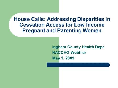 House Calls: Addressing Disparities in Cessation Access for Low Income Pregnant and Parenting Women Ingham County Health Dept. NACCHO Webinar May 1, 2009.