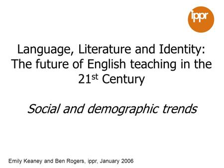 Language, Literature and Identity: The future of English teaching in the 21 st Century Social and demographic trends Emily Keaney and Ben Rogers, ippr,