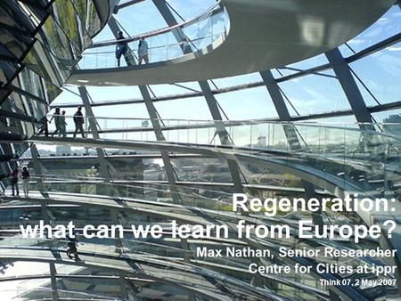 Regeneration: what can we learn from Europe? Max Nathan, Senior Researcher Centre for Cities at ippr Think 07, 2 May 2007.