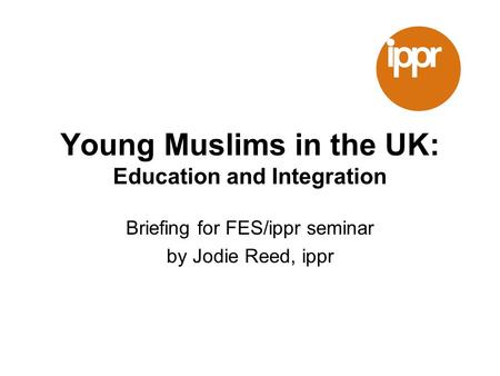 Young Muslims in the UK: Education and Integration Briefing for FES/ippr seminar by Jodie Reed, ippr.