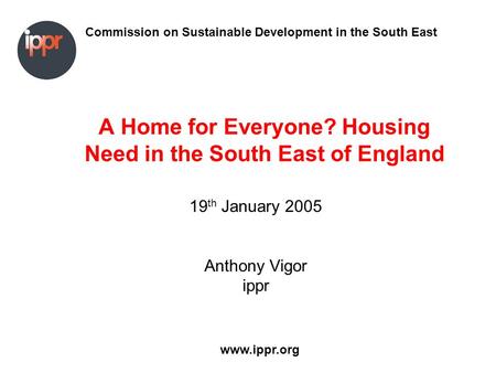 Commission on Sustainable Development in the South East www.ippr.org A Home for Everyone? Housing Need in the South East of England 19 th January 2005.