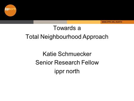 Towards a Total Neighbourhood Approach Katie Schmuecker Senior Research Fellow ippr north.