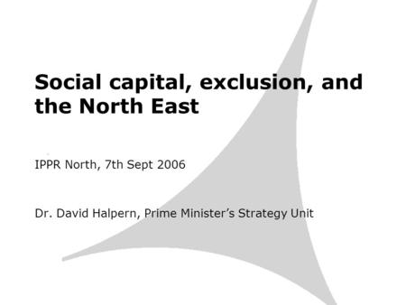 Social capital, exclusion, and the North East IPPR North, 7th Sept 2006 Dr. David Halpern, Prime Ministers Strategy Unit.