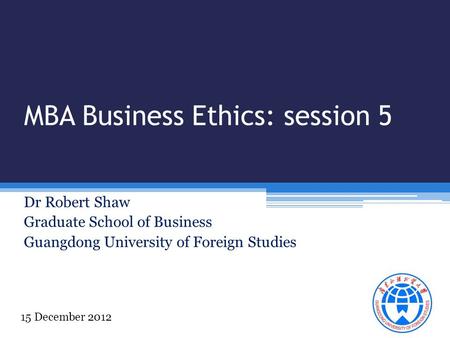 MBA Business Ethics: session 5 Dr Robert Shaw Graduate School of Business Guangdong University of Foreign Studies 15 December 2012.