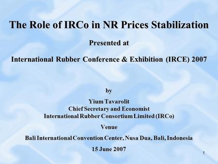 1 The Role of IRCo in NR Prices Stabilization Presented at International Rubber Conference & Exhibition (IRCE) 2007 by Yium Tavarolit Chief Secretary and.