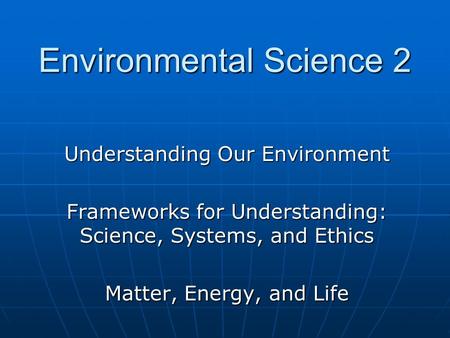 Understanding Our Environment Frameworks for Understanding: Science, Systems, and Ethics Matter, Energy, and Life Environmental Science 2.