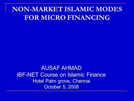 NON-MARKET ISLAMIC MODES FOR MICRO FINANCING AUSAF AHMAD IBF-NET Course on Islamic Finance Hotel Palm grove, Chennai October 5, 2008.