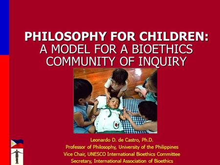 PHILOSOPHY FOR CHILDREN: A MODEL FOR A BIOETHICS COMMUNITY OF INQUIRY Leonardo D. de Castro, Ph.D. Professor of Philosophy, University of the Philippines.