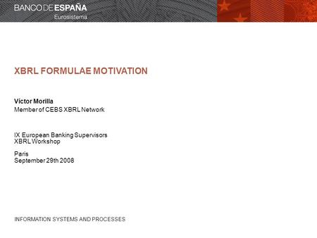 INFORMATION SYSTEMS AND PROCESSES XBRL FORMULAE MOTIVATION Víctor Morilla Member of CEBS XBRL Network IX European Banking Supervisors XBRL Workshop Paris.