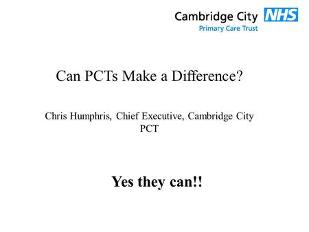 Can PCTs Make a Difference? Chris Humphris, Chief Executive, Cambridge City PCT Yes they can!!