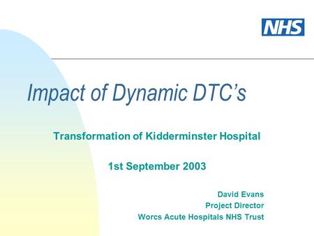 Impact of Dynamic DTCs Transformation of Kidderminster Hospital 1st September 2003 David Evans Project Director Worcs Acute Hospitals NHS Trust.