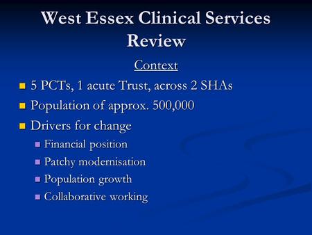 West Essex Clinical Services Review Context 5 PCTs, 1 acute Trust, across 2 SHAs 5 PCTs, 1 acute Trust, across 2 SHAs Population of approx. 500,000 Population.