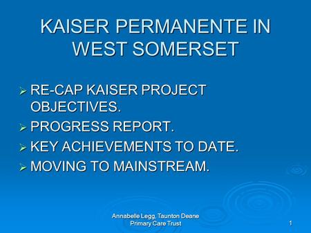 Annabelle Legg, Taunton Deane Primary Care Trust1 KAISER PERMANENTE IN WEST SOMERSET RE-CAP KAISER PROJECT OBJECTIVES. RE-CAP KAISER PROJECT OBJECTIVES.