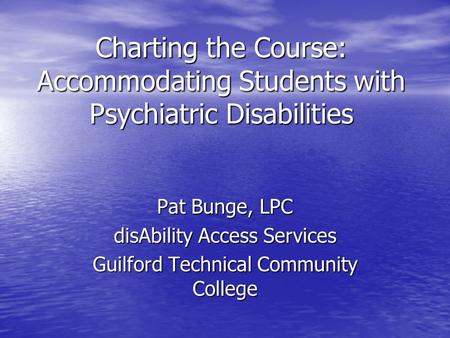 Charting the Course: Accommodating Students with Psychiatric Disabilities Pat Bunge, LPC disAbility Access Services Guilford Technical Community College.