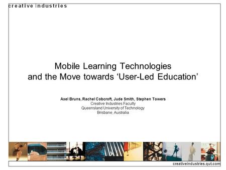 Creativeindustries.qut.com Mobile Learning Technologies and the Move towards User-Led Education Axel Bruns, Rachel Cobcroft, Jude Smith, Stephen Towers.