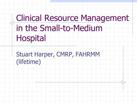 Clinical Resource Management in the Small-to-Medium Hospital Stuart Harper, CMRP, FAHRMM (lifetime)