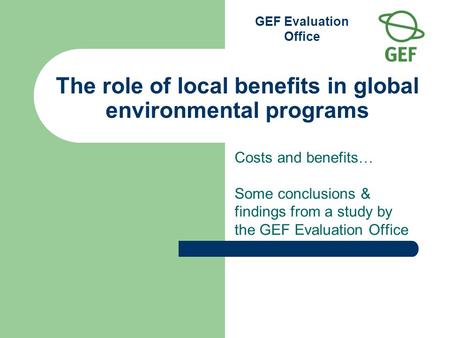 GEF Evaluation Office The role of local benefits in global environmental programs Costs and benefits … Some conclusions & findings from a study by the.