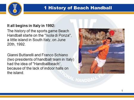 1 History of Beach Handball It all begins in Italy in 1992: The history of the sports game Beach Handball starte on the Isola di Ponza, a little island.