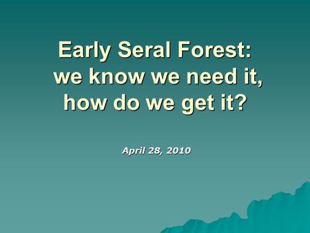 Early Seral Forest: we know we need it, how do we get it? April 28, 2010 April 28, 2010.