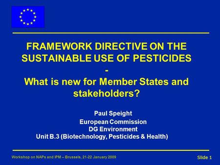 Slide 1 Workshop on NAPs and IPM – Brussels, 21-22 January 2009 FRAMEWORK DIRECTIVE ON THE SUSTAINABLE USE OF PESTICIDES - What is new for Member States.