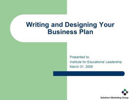 Writing and Designing Your Business Plan Presented to: Institute for Educational Leadership March 31, 2009.