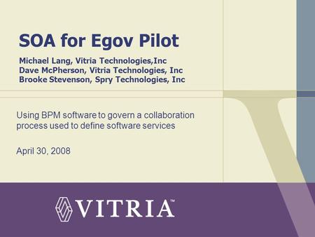 SOA for Egov Pilot Michael Lang, Vitria Technologies,Inc Dave McPherson, Vitria Technologies, Inc Brooke Stevenson, Spry Technologies, Inc Using BPM software.