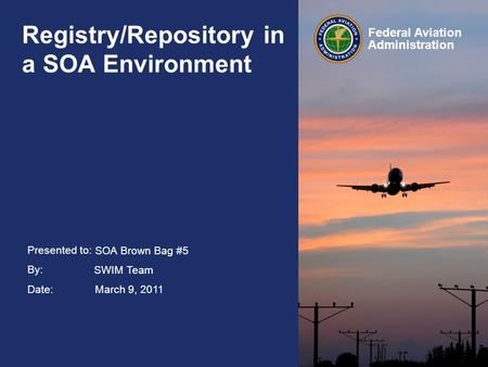 Presented to: By: Date: Federal Aviation Administration Registry/Repository in a SOA Environment SOA Brown Bag #5 SWIM Team March 9, 2011.