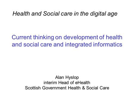 Current thinking on development of health and social care and integrated informatics Alan Hyslop interim Head of eHealth Scottish Government Health & Social.