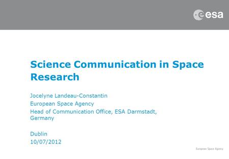 Science Communication in Space Research Jocelyne Landeau-Constantin European Space Agency Head of Communication Office, ESA Darmstadt, Germany Dublin 10/07/2012.