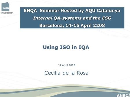 14 April 2008 Cecilia de la Rosa Using ISO in IQA ENQA Seminar Hosted by AQU Catalunya Internal QA-systems and the ESG Barcelona, 14-15 April 2208.