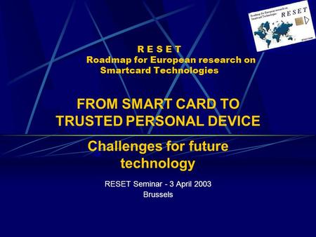 R E S E T Roadmap for European research on Smartcard Technologies RESET Seminar - 3 April 2003 Brussels FROM SMART CARD TO TRUSTED PERSONAL DEVICE Challenges.