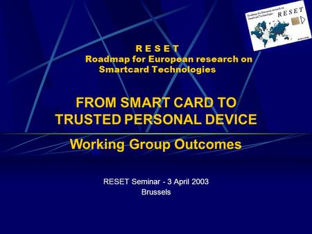 R E S E T Roadmap for European research on Smartcard Technologies RESET Seminar - 3 April 2003 Brussels FROM SMART CARD TO TRUSTED PERSONAL DEVICE Working.