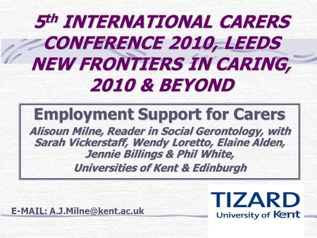 5 th INTERNATIONAL CARERS CONFERENCE 2010, LEEDS NEW FRONTIERS IN CARING, 2010 & BEYOND Employment Support for Carers Alisoun Milne, Reader in Social Gerontology,