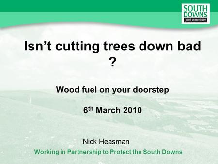 Working in Partnership to Protect the South Downs Isnt cutting trees down bad ? Wood fuel on your doorstep 6 th March 2010 Nick Heasman.