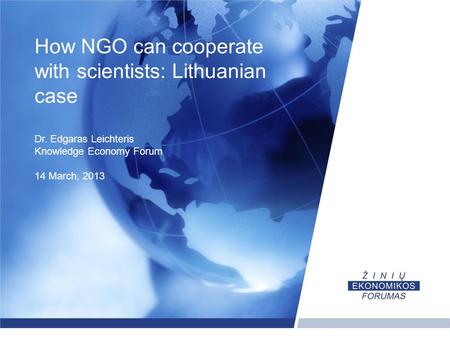 How NGO can cooperate with scientists: Lithuanian case Dr. Edgaras Leichteris Knowledge Economy Forum 14 March, 2013.