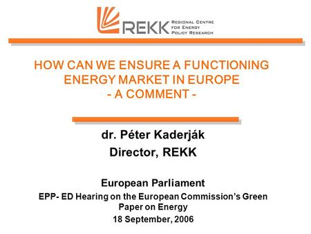 HOW CAN WE ENSURE A FUNCTIONING ENERGY MARKET IN EUROPE - A COMMENT - dr. Péter Kaderják Director, REKK European Parliament EPP- ED Hearing on the European.