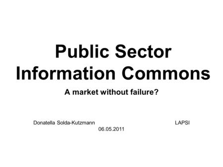 Public Sector Information Commons A market without failure? Donatella Solda-Kutzmann LAPSI 06.05.2011.