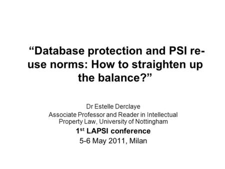 Database protection and PSI re- use norms: How to straighten up the balance? Dr Estelle Derclaye Associate Professor and Reader in Intellectual Property.