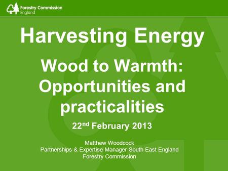 Harvesting Energy Wood to Warmth: Opportunities and practicalities 22 nd February 2013 Matthew Woodcock Partnerships & Expertise Manager South East England.