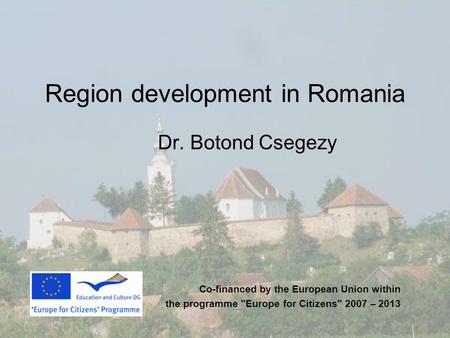 Region development in Romania Dr. Botond Csegezy Co-financed by the European Union within the programme Europe for Citizens 2007 – 2013.