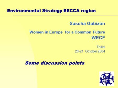 1 Environmental Strategy EECCA region Sascha Gabizon Women in Europe for a Common Future WECF Tbilisi 20-21 October 2004 Some discussion points.